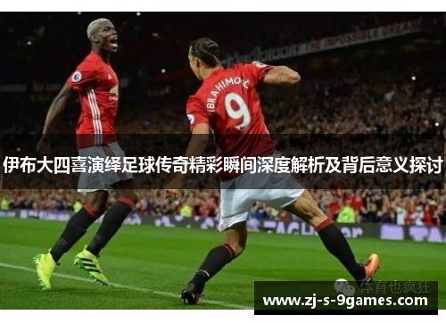 伊布大四喜演绎足球传奇精彩瞬间深度解析及背后意义探讨