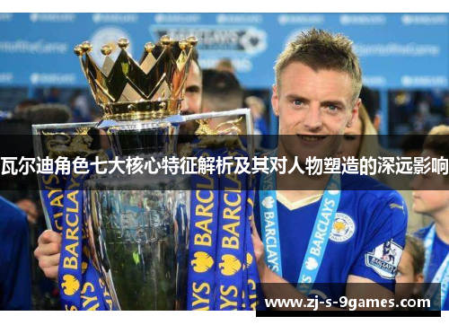 瓦尔迪角色七大核心特征解析及其对人物塑造的深远影响 瓦尔迪角色七大核心特征解析及其对人物塑造的深远影响