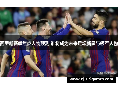 西甲新赛季焦点人物预测 谁将成为未来足坛新星与领军人物