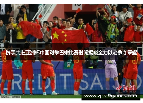 携手共进亚洲杯中国对黎巴嫩比赛时间揭晓全力以赴争夺荣耀