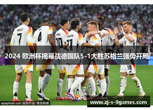 2024 欧洲杯揭幕战德国队5-1大胜苏格兰强势开局 2024 欧洲杯揭幕战德国队5-1大胜苏格兰强势开局