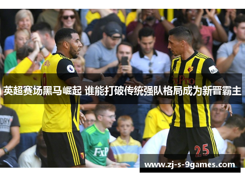 英超赛场黑马崛起 谁能打破传统强队格局成为新晋霸主