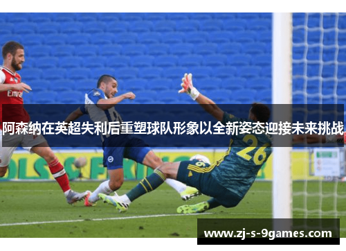 阿森纳在英超失利后重塑球队形象以全新姿态迎接未来挑战
